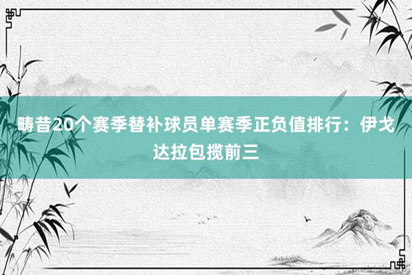 畴昔20个赛季替补球员单赛季正负值排行：伊戈达拉包揽前三